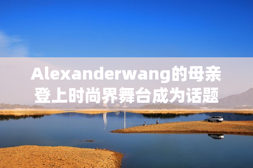 Alexanderwang的母亲登上时尚界舞台成为话题