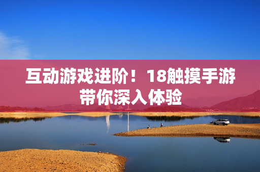 互动游戏进阶！18触摸手游带你深入体验