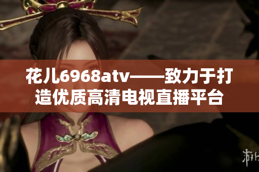 花儿6968atv——致力于打造优质高清电视直播平台