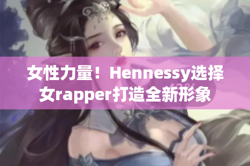 女性力量！Hennessy选择女rapper打造全新形象