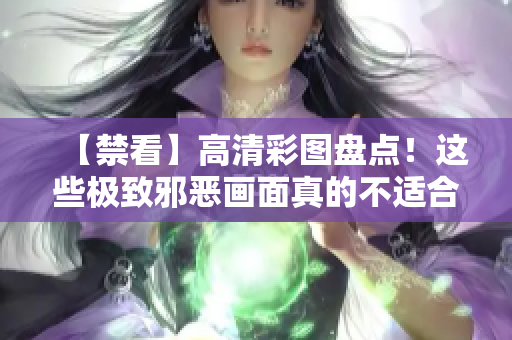 【禁看】高清彩图盘点！这些极致邪恶画面真的不适合你！