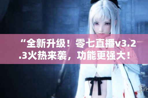 “全新升级！零七直播v3.2.3火热来袭，功能更强大！”