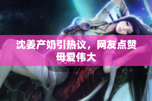 沈姜产奶引热议，网友点赞母爱伟大