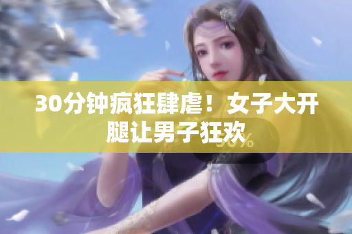 30分钟疯狂肆虐！女子大开腿让男子狂欢