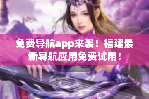 免费导航app来袭！福建最新导航应用免费试用！