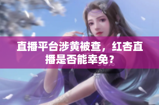 直播平台涉黄被查，红杏直播是否能幸免？