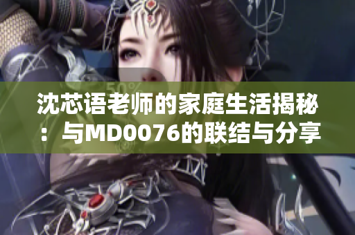 沈芯语老师的家庭生活揭秘：与MD0076的联结与分享