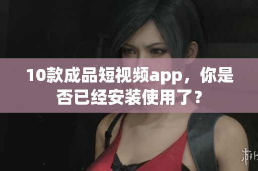 10款成品短视频app，你是否已经安装使用了？
