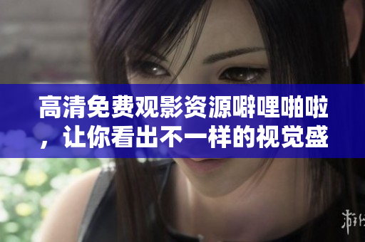 高清免费观影资源噼哩啪啦，让你看出不一样的视觉盛宴！