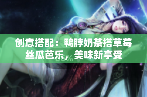 创意搭配：鸭脖奶茶搭草莓丝瓜芭乐，美味新享受