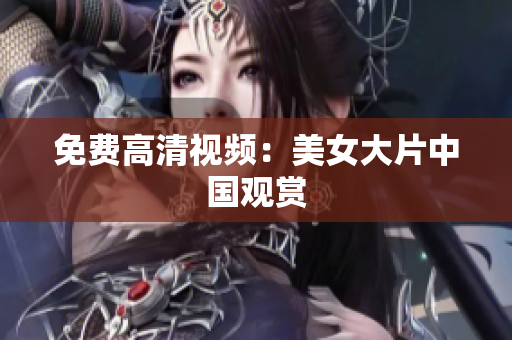 免费高清视频：美女大片中国观赏
