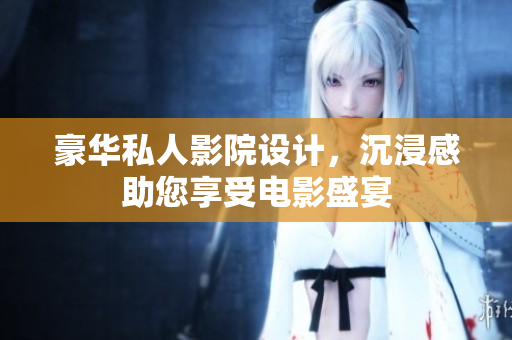 豪华私人影院设计，沉浸感助您享受电影盛宴