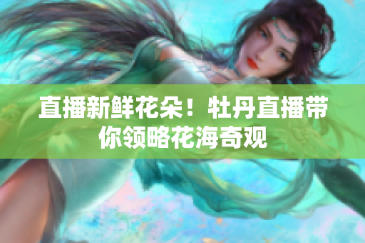 直播新鲜花朵！牡丹直播带你领略花海奇观