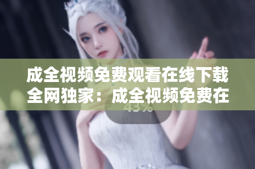 成全视频免费观看在线下载全网独家：成全视频免费在线全球同步观看和下载