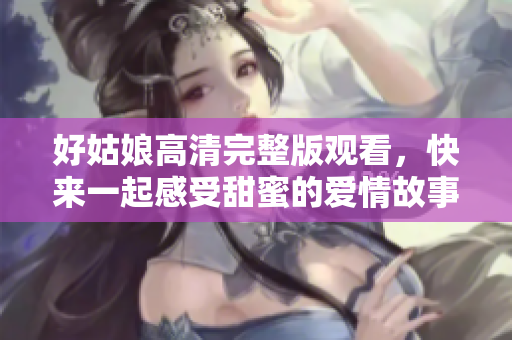 好姑娘高清完整版观看，快来一起感受甜蜜的爱情故事！
