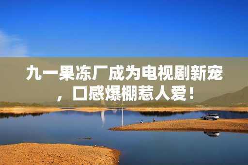 九一果冻厂成为电视剧新宠，口感爆棚惹人爱！