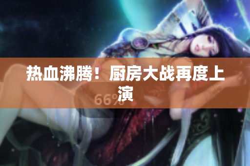 热血沸腾！厨房大战再度上演
