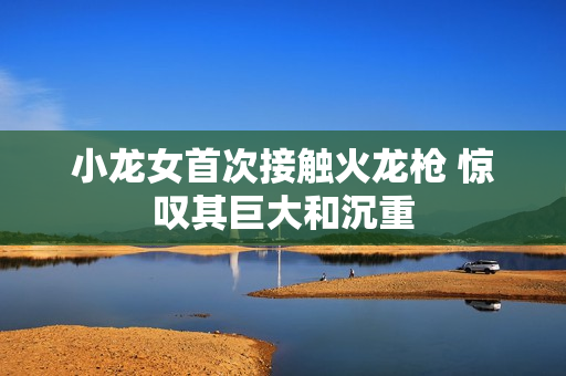 小龙女首次接触火龙枪 惊叹其巨大和沉重