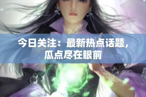 今日关注：最新热点话题，瓜点尽在眼前