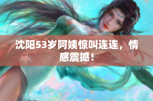 沈阳53岁阿姨惊叫连连，情感震撼！