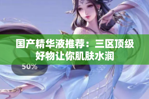 国产精华液推荐：三区顶级好物让你肌肤水润