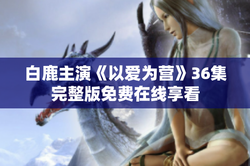 白鹿主演《以爱为营》36集完整版免费在线享看