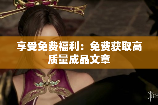享受免费福利：免费获取高质量成品文章
