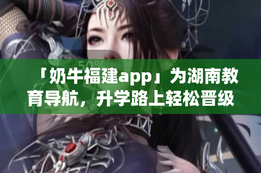 「奶牛福建app」为湖南教育导航，升学路上轻松晋级