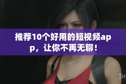 推荐10个好用的短视频app，让你不再无聊！