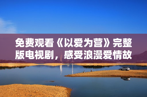 免费观看《以爱为营》完整版电视剧，感受浪漫爱情故事