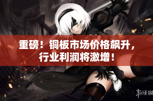 重磅！铜板市场价格飙升，行业利润将激增！