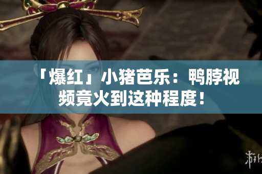 「爆红」小猪芭乐：鸭脖视频竟火到这种程度！