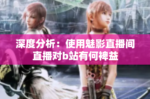 深度分析：使用魅影直播间直播对b站有何裨益