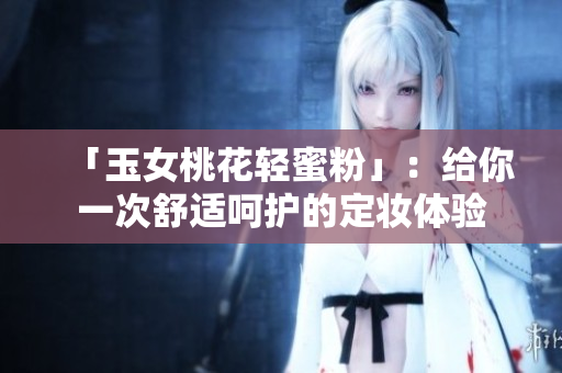 「玉女桃花轻蜜粉」：给你一次舒适呵护的定妆体验