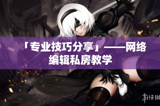 「专业技巧分享」——网络编辑私房教学