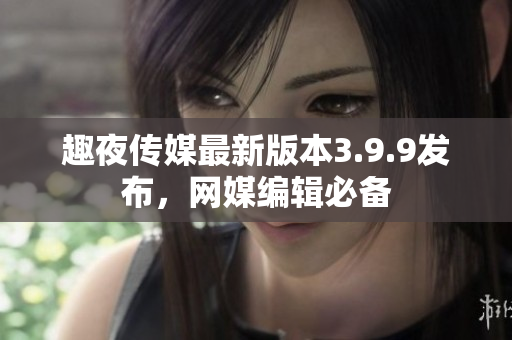 趣夜传媒最新版本3.9.9发布，网媒编辑必备