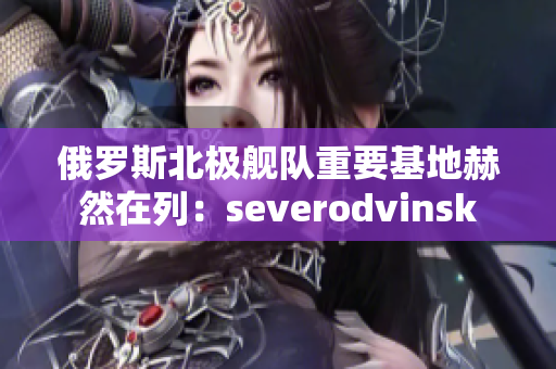 俄罗斯北极舰队重要基地赫然在列：severodvinsk