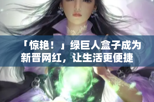 「惊艳！」绿巨人盒子成为新晋网红，让生活更便捷