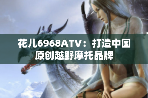 花儿6968ATV：打造中国原创越野摩托品牌