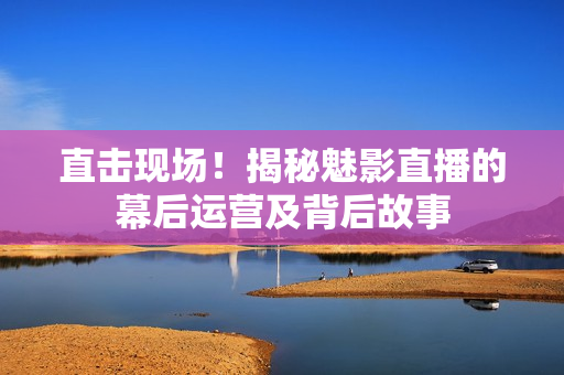 直击现场！揭秘魅影直播的幕后运营及背后故事
