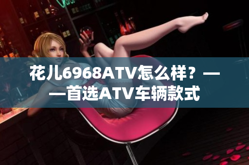 花儿6968ATV怎么样？——首选ATV车辆款式