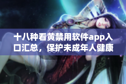 十八种看黄禁用软件app入口汇总，保护未成年人健康成长
