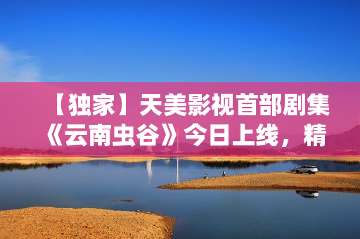 【独家】天美影视首部剧集《云南虫谷》今日上线，精彩不容错过！