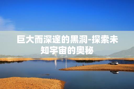 巨大而深邃的黑洞-探索未知宇宙的奥秘
