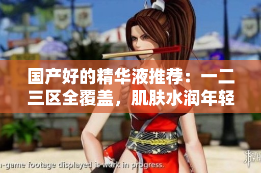 国产好的精华液推荐：一二三区全覆盖，肌肤水润年轻