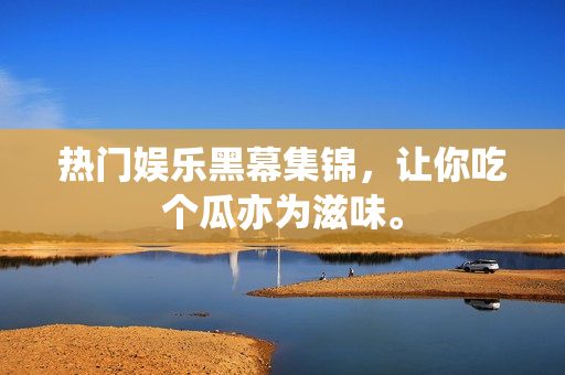 热门娱乐黑幕集锦，让你吃个瓜亦为滋味。