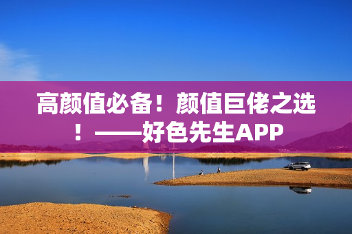 高颜值必备！颜值巨佬之选！——好色先生APP