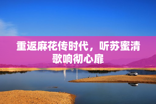 重返麻花传时代，听苏蜜清歌响彻心扉