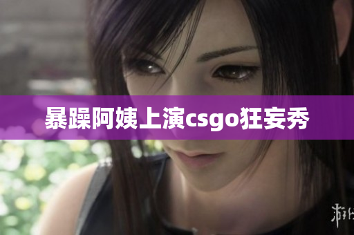 暴躁阿姨上演csgo狂妄秀