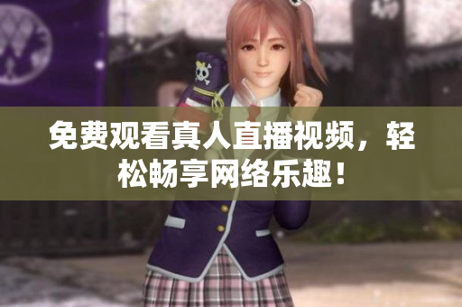 免费观看真人直播视频，轻松畅享网络乐趣！
